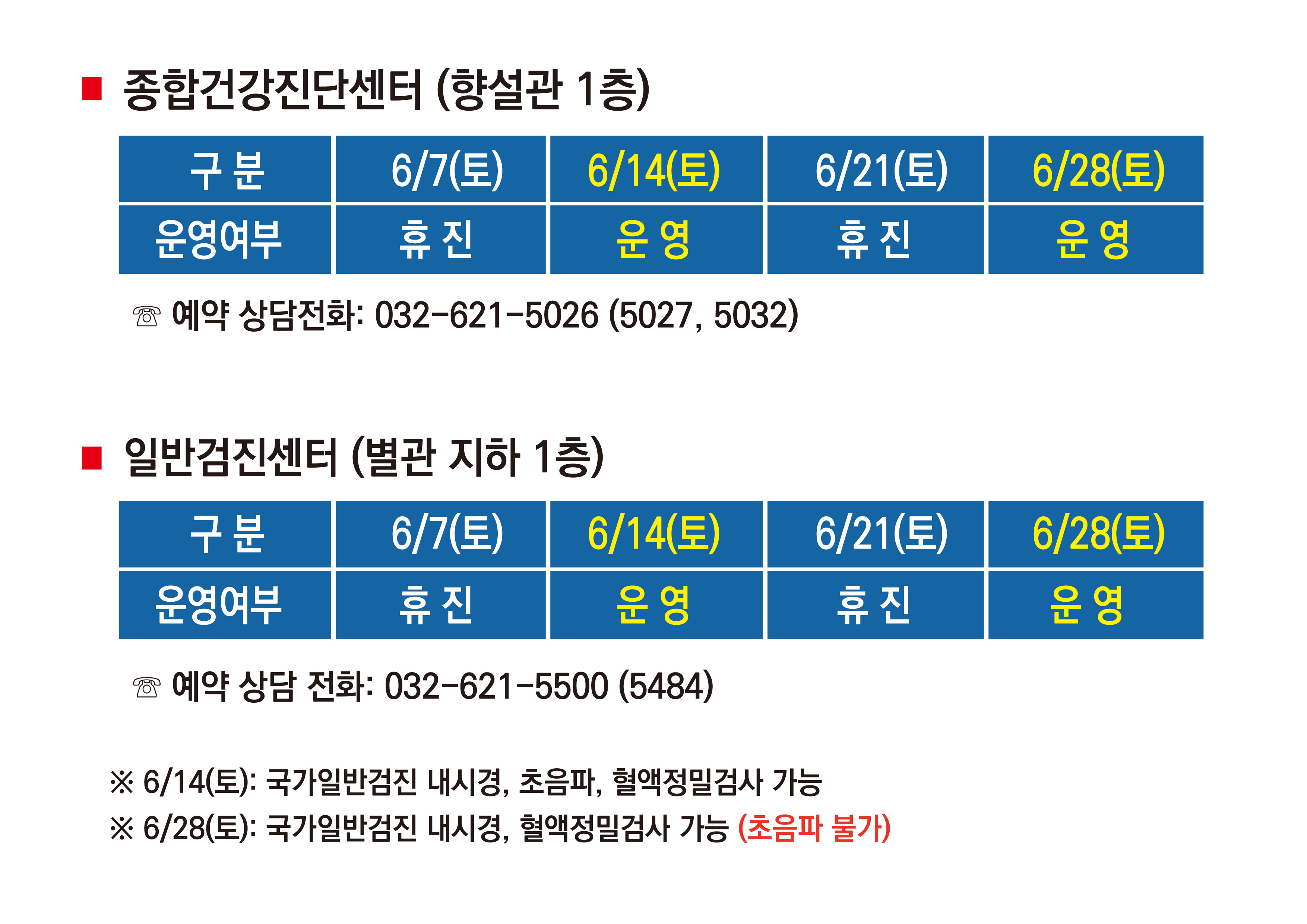 1. 종합건강진단센터 (향설관 1층) 6월 7일 토 휴진, 6월 14일 토 운영, 6월 21일 토 휴진, 6월 28일 토 운영 예약 상담전화 : 032-621-5026 (5027, 5032) 2. 일반검진센터 (별관 지하 1층) 6월 7일 토 휴진, 6월 14일 토 운영, 6월 21일 토 휴진, 6월 28일 토 운영  예약 상담전화 : 032-621-5500 (5484) ※6월 14일 토 : 국가일반검진 내시경, 초음파, 혈액정밀검사 가능 ※6월 28일 토 : 국가일반검진 내시경, 혈액정밀검사 가능(초음파 불가) 